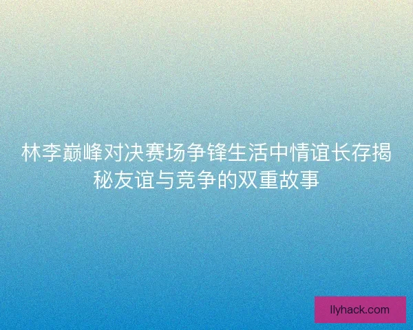 林李巅峰对决赛场争锋生活中情谊长存揭秘友谊与竞争的双重故事
